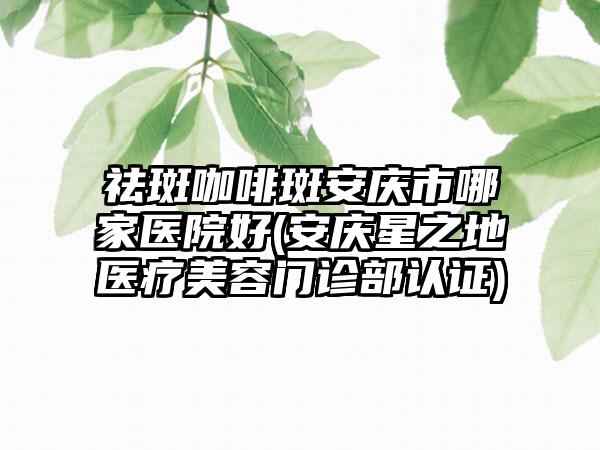 祛斑咖啡斑安庆市哪家医院好(安庆星之地医疗美容门诊部认证)