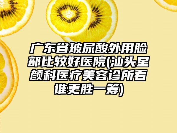 广东省玻尿酸外用脸部比较好医院(汕头星颜科医疗美容诊所看谁更胜一筹)