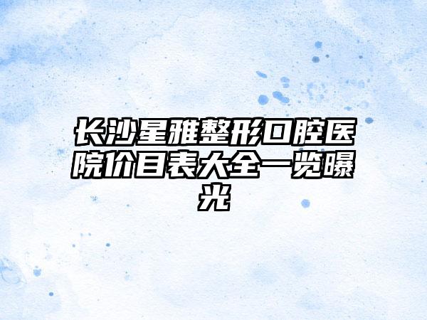 长沙星雅整形口腔医院价目表大全一览曝光