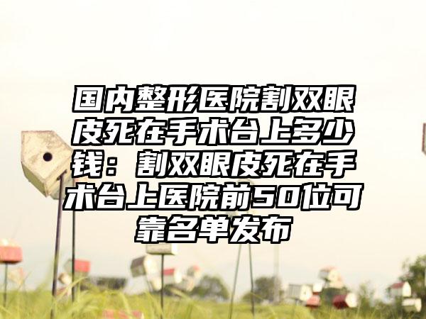 国内整形医院割双眼皮死在手术台上多少钱：割双眼皮死在手术台上医院前50位可靠名单发布