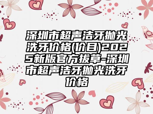 深圳市超声洁牙抛光洗牙价格(价目)2025新版官方拔草-深圳市超声洁牙抛光洗牙价格