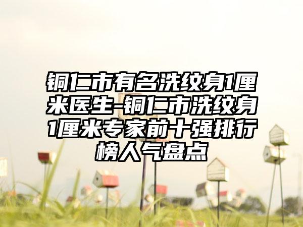 铜仁市有名洗纹身1厘米医生-铜仁市洗纹身1厘米专家前十强排行榜人气盘点