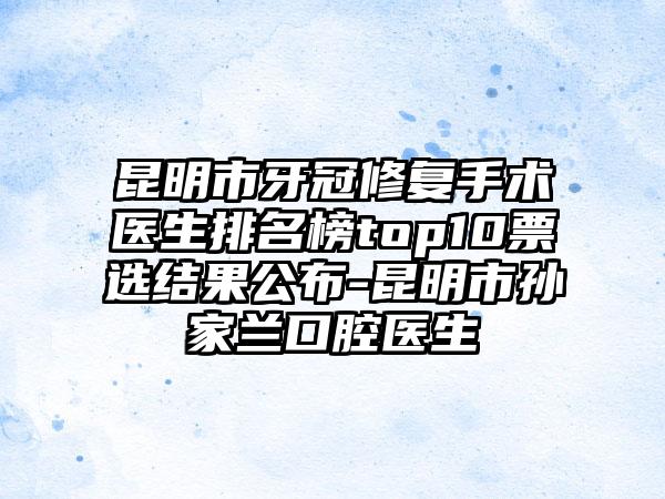 昆明市牙冠修复手术医生排名榜top10票选结果公布-昆明市孙家兰口腔医生