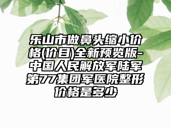 乐山市做鼻头缩小价格(价目)全新预览版-中国人民解放军陆军第77集团军医院整形价格是多少