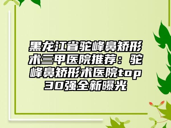 黑龙江省驼峰鼻矫形术三甲医院推荐：驼峰鼻矫形术医院top30强全新曝光