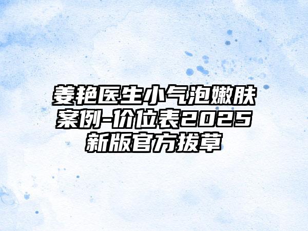 姜艳医生小气泡嫩肤案例-价位表2025新版官方拔草
