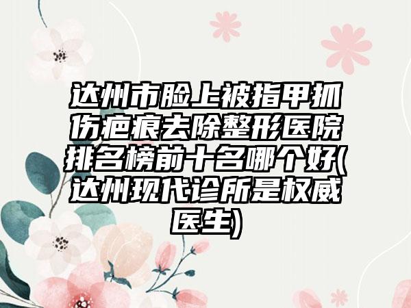 达州市脸上被指甲抓伤疤痕去除整形医院排名榜前十名哪个好(达州现代诊所是权威医生)