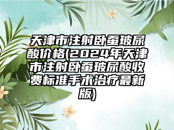 天津市注射卧蚕玻尿酸价格(2024年天津市注射卧蚕玻尿酸收费标准手术治疗最新版)