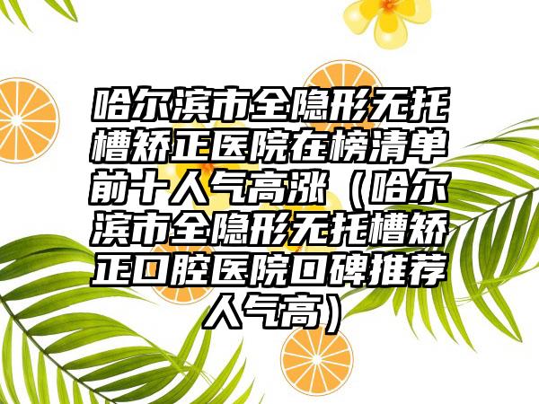 哈尔滨市全隐形无托槽矫正医院在榜清单前十人气高涨（哈尔滨市全隐形无托槽矫正口腔医院口碑推荐人气高）