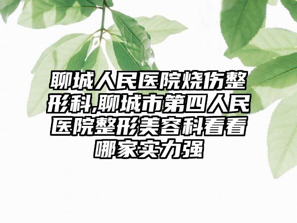 聊城人民医院烧伤整形科,聊城市第四人民医院整形美容科看看哪家实力强
