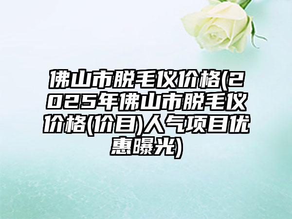 佛山市脱毛仪价格(2025年佛山市脱毛仪价格(价目)人气项目优惠曝光)