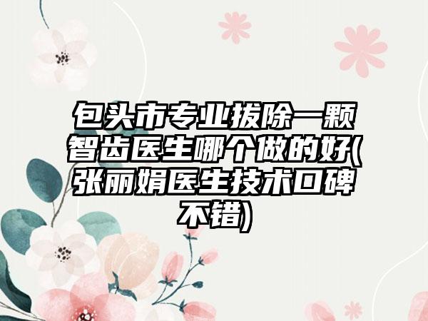 包头市专业拔除一颗智齿医生哪个做的好(张丽娟医生技术口碑不错)
