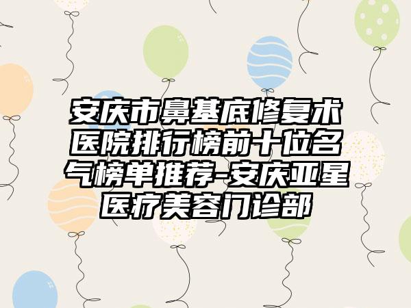 安庆市鼻基底修复术医院排行榜前十位名气榜单推荐-安庆亚星医疗美容门诊部