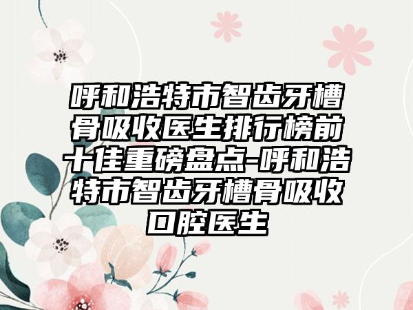 呼和浩特市智齿牙槽骨吸收医生排行榜前十佳重磅盘点-呼和浩特市智齿牙槽骨吸收口腔医生