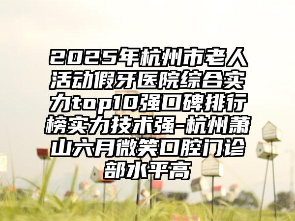 2025年杭州市老人活动假牙医院综合实力top10强口碑排行榜实力技术强-杭州萧山六月微笑口腔门诊部水平高