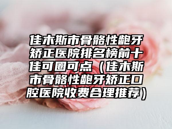 佳木斯市骨骼性龅牙矫正医院排名榜前十佳可圈可点（佳木斯市骨骼性龅牙矫正口腔医院收费合理推荐）
