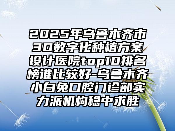2025年乌鲁木齐市3D数字化种植方案设计医院top10排名榜谁比较好-乌鲁木齐小白兔口腔门诊部实力派机构稳中求胜