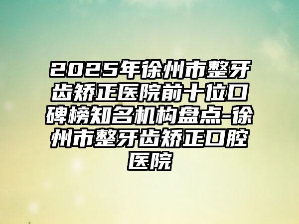 2025年徐州市整牙齿矫正医院前十位口碑榜知名机构盘点-徐州市整牙齿矫正口腔医院