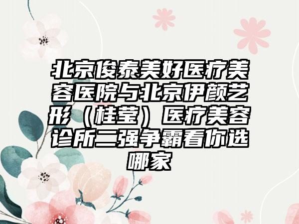 北京俊泰美好医疗美容医院与北京伊颜艺形（桂莹）医疗美容诊所二强争霸看你选哪家