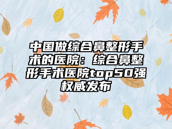 中国做综合鼻整形手术的医院：综合鼻整形手术医院top50强权威发布