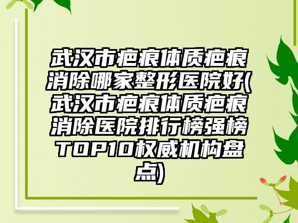 武汉市疤痕体质疤痕消除哪家整形医院好(武汉市疤痕体质疤痕消除医院排行榜强榜TOP10权威机构盘点)