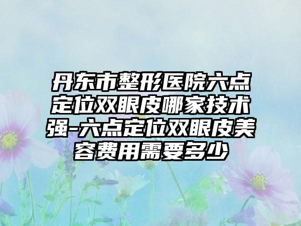 丹东市整形医院六点定位双眼皮哪家技术强-六点定位双眼皮美容费用需要多少