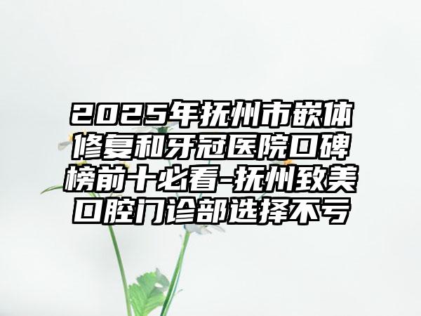 2025年抚州市嵌体修复和牙冠医院口碑榜前十必看-抚州致美口腔门诊部选择不亏