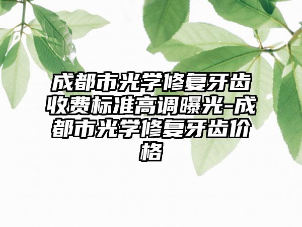 成都市光学修复牙齿收费标准高调曝光-成都市光学修复牙齿价格