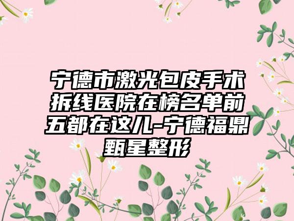 宁德市激光包皮手术拆线医院在榜名单前五都在这儿-宁德福鼎甄星整形