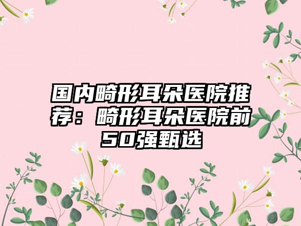 国内畸形耳朵医院推荐：畸形耳朵医院前50强甄选