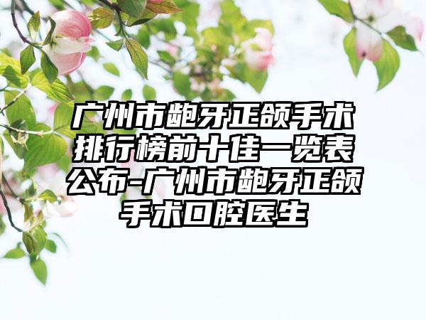 广州市龅牙正颌手术排行榜前十佳一览表公布-广州市龅牙正颌手术口腔医生