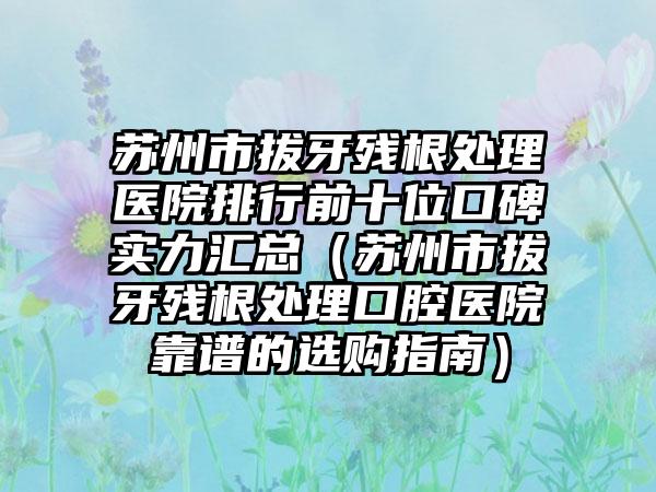 苏州市拔牙残根处理医院排行前十位口碑实力汇总（苏州市拔牙残根处理口腔医院靠谱的选购指南）