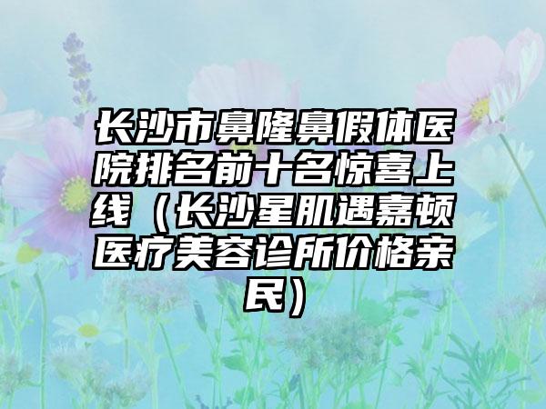 长沙市鼻隆鼻假体医院排名前十名惊喜上线（长沙星肌遇嘉顿医疗美容诊所价格亲民）