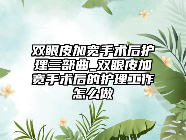 双眼皮加宽手术后护理三部曲_双眼皮加宽手术后的护理工作怎么做