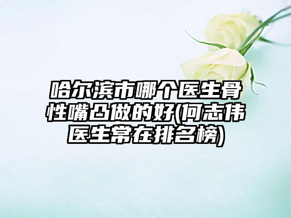 哈尔滨市哪个医生骨性嘴凸做的好(何志伟‌医生常在排名榜)