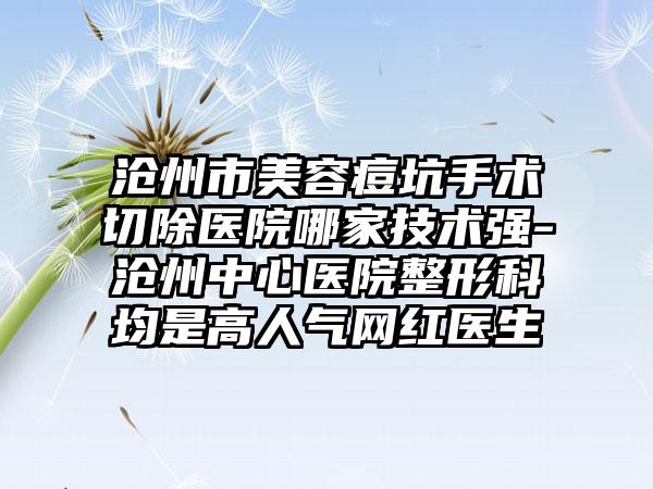 沧州市美容痘坑手术切除医院哪家技术强-沧州中心医院整形科均是高人气网红医生