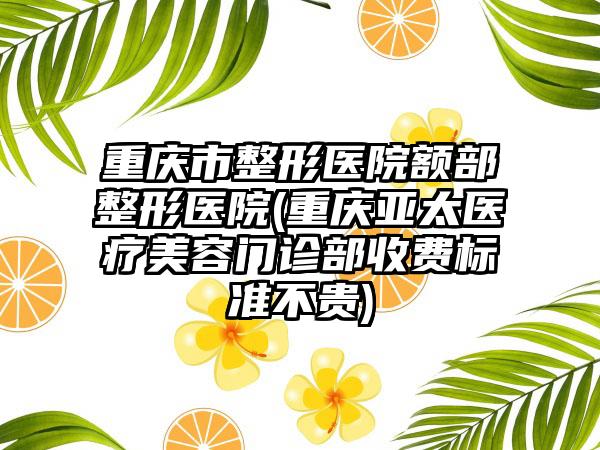 重庆市整形医院额部整形医院(重庆亚太医疗美容门诊部收费标准不贵)