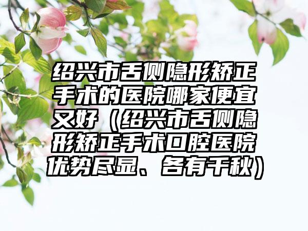 绍兴市舌侧隐形矫正手术的医院哪家便宜又好（绍兴市舌侧隐形矫正手术口腔医院优势尽显、各有千秋）