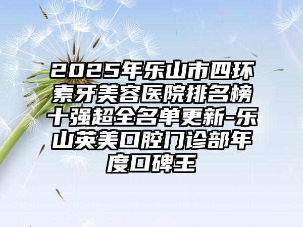 2025年乐山市四环素牙美容医院排名榜十强超全名单更新-乐山英美口腔门诊部年度口碑王