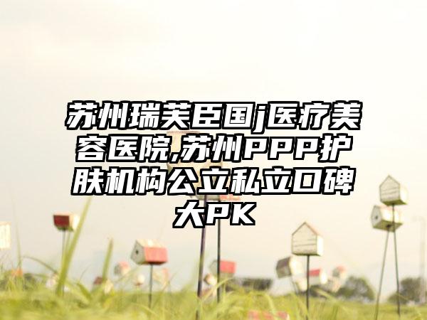 苏州瑞芙臣国j医疗美容医院,苏州PPP护肤机构公立私立口碑大PK