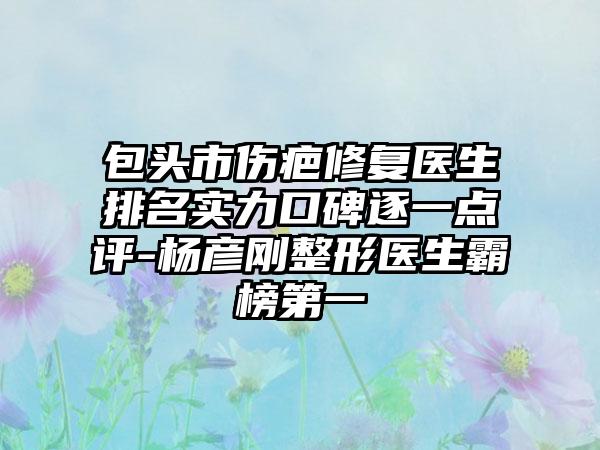 包头市伤疤修复医生排名实力口碑逐一点评-杨彦刚整形医生霸榜第一