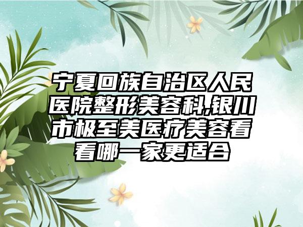 宁夏回族自治区人民医院整形美容科,银川市极至美医疗美容看看哪一家更适合