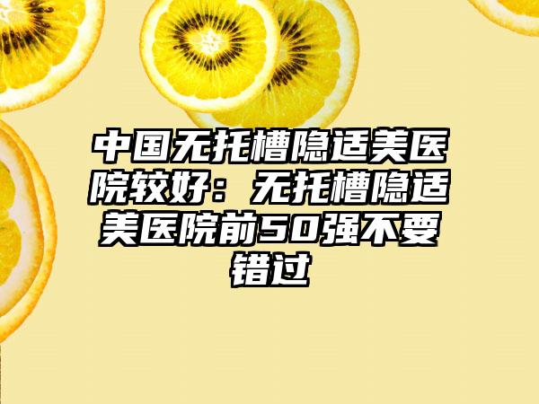 中国无托槽隐适美医院较好：无托槽隐适美医院前50强不要错过