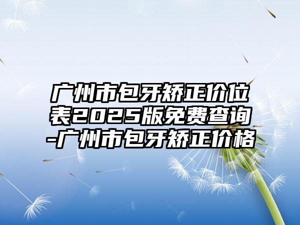 广州市包牙矫正价位表2025版免费查询-广州市包牙矫正价格