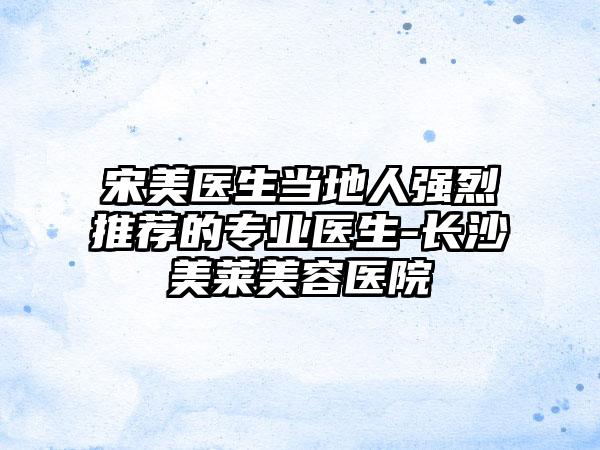 宋美医生当地人强烈推荐的专业医生-长沙美莱美容医院