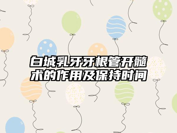 白城乳牙牙根管开髓术的作用及保持时间