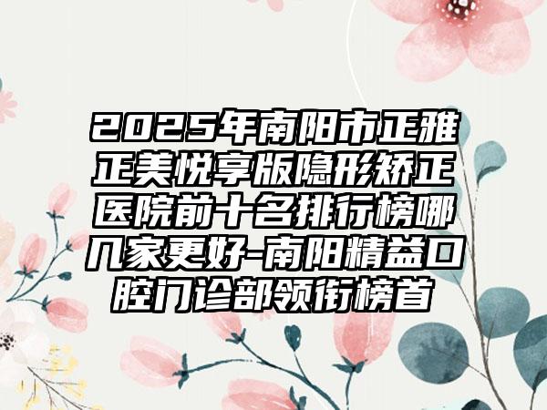 2025年南阳市正雅正美悦享版隐形矫正医院前十名排行榜哪几家更好-南阳精益口腔门诊部领衔榜首