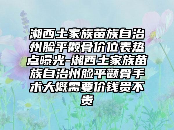 湘西土家族苗族自治州脸平颧骨价位表热点曝光-湘西土家族苗族自治州脸平颧骨手术大概需要价钱贵不贵