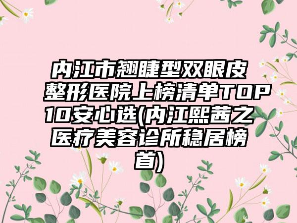 内江市翘睫型双眼皮整形医院上榜清单TOP10安心选(内江熙茜之医疗美容诊所稳居榜首)