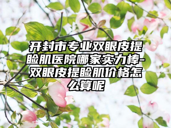 开封市专业双眼皮提睑肌医院哪家实力棒-双眼皮提睑肌价格怎么算呢